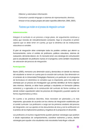 Obtener y sistematizar información.
Comunicar usando lenguajes o sistemas de representación, diversos.
Innovar en los campos propios del saber específico (Merchán, 2005, 2007).
Factores que inciden en el proceso de integración curricular
Administración
Integrar el currículo es un proceso a largo plazo, de seguimiento continuo y
cíclico que necesita de retroalimentación constante. Aquí se encuentra el primer
aspecto que se debe tener en cuenta, ya que la dinámica de las instituciones
educativas es variable.
El plan de integración debe contemplar todos los posibles cambios que alteren su
funcionamiento, como el cambio de profesores, políticas educativas, sistemas de
evaluación, demanda laborar, etc. Es necesario tener una estrategia de comunicación
para la actualización de profesores nuevos en el programa, como también mecanismos
de valoración del proceso de integración.
Participación
Beane (2005), menciona una dimensión social y democrática en donde los intereses
del estudiante se tienen en cuenta para la creación del currículo. Esta dimensión en
el contexto de la Universidad Pedagógica Nacional y en particular en el programa
de licenciatura en electrónica se considera que es importante, pero ésta debe ser
orientada por un proceso de investigación que permita identificar de forma objetiva
tales intereses. Además, se debe hacer partícipe a estudiantes en formación (últimos
semestres) y a egresados en la construcción del currículo de forma continua, en
donde reciban capacitación sobre los procesos de integración y puedan aportar de
forma argumentativa y crítica.
En cuanto a las prácticas docentes, éstas necesitan ser planeadas y lo más
importante, ejecutadas de acuerdo con los criterios de integración establecidos por
el comité curricular. Los profesores a cargo son los primeros veedores del proceso
de integración, con sus aportes en los documentos de área y con la verificación en
la práctica de las implicaciones positivas y negativas de la propuesta en desarrollo.
Los profesores al reunirse regularmente pueden plantear estrategias que podrían
ir desde expectativas de comportamiento, coordinar exámenes y tareas, diseñar
estrategias para ayudar a los estudiantes más necesitados hasta llegar a discutir
 