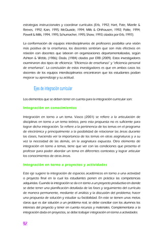 estrategias instruccionales y coordinar currículos (Erb, 1992; Hart, Pate, Mizelle &
Reeves, 1992; Kain, 1995; McQuaide, 1994; Mills & Ohlhausen, 1992; Polite, 1994;
Powell & Mills, 1994, 1995; Schumacher, 1995; Shaw, 1993; citados por Erb, 1997).
La conformación de equipos interdisciplinarios de profesores posibilita una visión
más positiva de la enseñanza, los docentes sentirían que son más efectivos en
relación con docentes que laboran en organizaciones departamentalizadas, según
Ashton & Webb, (1986); Doda, (1984) citados por ERB (2009). Estos investigadores
examinaron dos tipos de eficiencia: “Eficiencia de enseñanza” y “eficiencia personal
de enseñanza”. La conclusión de estos investigadores es que en ambos casos los
docentes de los equipos interdisciplinarios encontraron que los estudiantes podían
mejorar su aprendizaje y su actitud.
Ejes de integración curricular
Los elementos que se deben tener en cuenta para la integración curricular son:
Integración en conocimientos
Integración en torno a un tema. Vasco (2001) se refiere a la articulación de
disciplinas en torno a un tema teórico, pero esta propuesta no es suficiente para
lograr dicha integración. Se refiere a la pertinencia de los temas en el programa
de electrónica y principalmente a la posibilidad de relacionar las áreas durante
las clases, haciendo ver la importancia de los temas en otras asignaturas y a su
vez la necesidad de las demás, en la asignatura expuesta. Otro elemento de
integración en torno a temas, tiene que ver con las condiciones que presenta el
profesor para poder abordar un tema en diferentes contextos y lograr articular
los conocimientos de otras áreas.
Integración en torno a proyectos y actividades
Este eje sugiere la integración de espacios académicos en torno a una actividad
o proyecto final en la cual los estudiantes ponen en práctica las competencias
adquiridas. Cuando la integración se da en torno a un proyecto productivo en donde
se debe tener una planificación detallada de las fases y seguimiento del currículo
de manera permanente, mediante el análisis y la discusión del problema; hacer
una propuesta de solución y estudiar su factibilidad. En este se tienen unas metas
claras que es dar solución a un problema real, se debe conciliar con los alumnos los
intereses del proyecto y tener en cuenta recursos y materiales. Complementaria a la
integración dada en proyectos, se debe trabajar integración en torno a actividades.
 