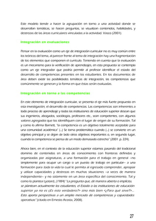 Este modelo tiende a hacer la agrupación en torno a una actividad donde se
desarrollan temáticas, se hacen preguntas, se visualizan contenidos, habilidades, y
destrezas de las áreas curriculares vinculadas a la actividad. Vasco (2001).
Integración en evaluaciones
Pensar en la evaluación como un eje de integración curricular no es muy común entre
los teóricos del tema, al parecer frente al tema de integración hay una fragmentación
de los elementos que componen el currículo. Teniendo en cuenta que la evaluación
es un mecanismo para la verificación de aprendizajes, en esta propuesta se contempla
como un eje integrador que podría permitir al profesor identificar el estado del
desarrollo de competencias presentes en los estudiantes. En los documentos de
área deben existir las posibilidades temáticas de integración, las competencias que
comúnmente se generan y la forma en que éstas serán evaluadas.
Integración en torno a las competencias
En este elemento de integración curricular, se presenta el eje más fuerte propuesto en
esta investigación; el desarrollo de competencias. Las competencias son inherentes a
todo proceso de aprendizaje y todas las instituciones de educación superior desean que
sus ingenieros, abogados, sociólogos, profesores etc., sean competentes, con algunos
valores agregados que los identifiquen con el lugar de origen de su formación. Tal
y como lo afirma Barnett, “la competencia es un objetivo totalmente aceptable para
una comunidad académica” (...) Se torna problemática cuando (...) se convierte en un
objetivo principal y se dejan de lado otros objetivos importantes o, en segundo lugar,
cuando la competencia se piensa de un modo demasiado estrecho” (2001 .p. 224).
Ahora bien, en el contexto de la educación superior estamos pasando del tradicional
dominio de contenidos en áreas de conocimiento con fronteras definidas y
organizadas por asignaturas, a una formación para el trabajo en general –no
simplemente para ocupar un cargo o un puesto de trabajo en particular– a una
formación para toda la vida la cual le permita al egresado comprender, apropiar
y utilizar capacidades y destrezas en muchas situaciones –a veces de manera
independiente– y no solamente en un área específica del conocimiento. Tal y
como lo plantea Lyotard, (1984) “La pregunta que, de manera abierta o implícita,
se plantean actualmente los estudiantes, el Estado o las instituciones de educación
superior ya no es çEs esto verdadero?> sino más bien <¿Para qué sirve?>...
Esto aporta perspectivas a un amplio mercado de competencias y capacidades
operativas” (citado en Ernesto Acosta, 2008).
27
 