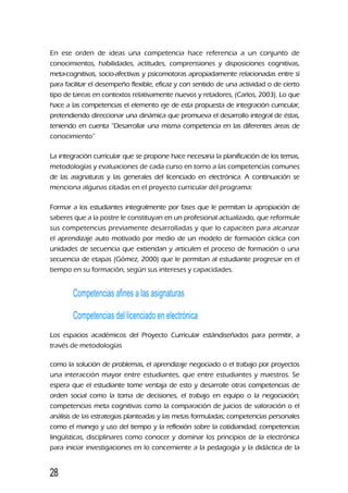 En ese orden de ideas una competencia hace referencia a un conjunto de
conocimientos, habilidades, actitudes, comprensiones y disposiciones cognitivas,
meta-cognitivas, socio-afectivas y psicomotoras apropiadamente relacionadas entre sí
para facilitar el desempeño flexible, eficaz y con sentido de una actividad o de cierto
tipo de tareas en contextos relativamente nuevos y retadores, (Carlos, 2003). Lo que
hace a las competencias el elemento eje de esta propuesta de integración curricular,
pretendiendo direccionar una dinámica que promueva el desarrollo integral de éstas,
teniendo en cuenta “Desarrollar una misma competencia en las diferentes áreas de
conocimiento”
La integración curricular que se propone hace necesaria la planificación de los temas,
metodologías y evaluaciones de cada curso en torno a las competencias comunes
de las asignaturas y las generales del licenciado en electrónica. A continuación se
menciona algunas citadas en el proyecto curricular del programa:
Formar a los estudiantes integralmente por fases que le permitan la apropiación de
saberes que a la postre le constituyan en un profesional actualizado, que reformule
sus competencias previamente desarrolladas y que lo capaciten para alcanzar
el aprendizaje auto motivado por medio de un modelo de formación cíclica con
unidades de secuencia que extiendan y articulen el proceso de formación o una
secuencia de etapas (Gómez, 2000) que le permitan al estudiante progresar en el
tiempo en su formación, según sus intereses y capacidades.
Competencias afines a las asignaturas
Competencias del licenciado en electrónica
Los espacios académicos del Proyecto Curricular estándiseñados para permitir, a
través de metodologías
como la solución de problemas, el aprendizaje negociado o el trabajo por proyectos
una interacción mayor entre estudiantes, que entre estudiantes y maestros. Se
espera que el estudiante tome ventaja de esto y desarrolle otras competencias de
orden social como la toma de decisiones, el trabajo en equipo o la negociación;
competencias meta cognitivas como la comparación de juicios de valoración o el
análisis de las estrategias planteadas y las metas formuladas; competencias personales
como el manejo y uso del tiempo y la reflexión sobre la cotidianidad; competencias
lingüísticas, disciplinares como conocer y dominar los principios de la electrónica
para iniciar investigaciones en lo concerniente a la pedagogía y la didáctica de la
28
 