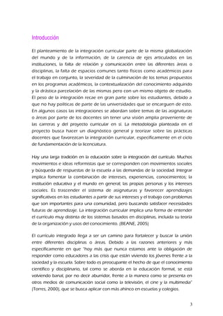 Introducción
El planteamiento de la integración curricular parte de la misma globalización
del mundo y de la información, de la carencia de ejes articulados en las
instituciones, la falta de relación y comunicación entre las diferentes áreas o
disciplinas, la falta de espacios comunes tanto físicos como académicos para
el trabajo en conjunto, la severidad de la culminación de los temas propuestos
en los programas académicos, la contextualización del conocimiento adquirido
y la drástica parcelación de las mismas pero con un mismo objeto de estudio.
El peso de la integración recae en gran parte sobre los estudiantes, debido a
que no hay políticas de parte de las universidades que se encarguen de esto.
En algunos casos las integraciones se abordan sobre temas de las asignaturas
o áreas por parte de los docentes sin tener una visión amplia proveniente de
las carreras y del proyecto curricular en sí. La metodología planteada en el
proyecto busca hacer un diagnóstico general y teorizar sobre las prácticas
docentes que favorezcan la integración curricular, específicamente en el ciclo
de fundamentación de la licenciatura.
Hay una larga tradición en la educación sobre la integración del currículo. Muchos
movimientos e ideas reformistas que se corresponden con movimientos sociales
y búsqueda de respuestas de la escuela a las demandas de la sociedad. Integrar
implica fomentar la combinación de intereses, experiencias, conocimientos; la
institución educativa y el mundo en general; las propias personas y los intereses
sociales. Es trascender el sistema de asignaturas y favorecer aprendizajes
significativos en los estudiantes a partir de sus intereses y el trabajo con problemas
que son importantes para una comunidad, pero buscando satisfacer necesidades
futuras de aprendizaje. La integración curricular implica una forma de entender
el currículo muy distinta de los sistemas basados en disciplinas, incluida su teoría
de la organización y usos del conocimiento. (BEANE, 2005)
El currículo integrado llega a ser un camino para fortalecer y buscar la unión
entre diferentes disciplinas o áreas. Debido a las razones anteriores y más
específicamente en que “hoy más que nunca estamos ante la obligación de
responder como educadores a las crisis que están viviendo los jóvenes frente a la
sociedad y la escuela. Sobre todo es preocupante el hecho de que el conocimiento
científico y disciplinario, tal como se aborda en la educación formal, se está
volviendo banal, por no decir aburridor, frente a la manera como se presenta en
otros medios de comunicación social como la televisión, el cine y la multimedia”
(Torres, 2000), que se busca aplicar con más ahínco en escuelas y colegios.
3
 