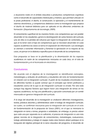 a situaciones reales en el ámbito educativo o productivo; competencias cognitivas
como el desarrollo de capacidades intelectuales y motrices, que permitan articular en
la praxis profesional, el diseño, la construcción, la operación y el mantenimiento de
sistemas electrónicos, y competencias didácticas como la investigación que propicia
el diseño de material didáctico para ser aplicado en los diferentes ambientes de
formación. (Departamento de tecnología, 2009)
El conocimiento superficial de los maestros frente a las competencias que son posible
desarrollar en los estudiantes, genera la desintegración de varios factores del currículo;
uno de ellos es la pérdida del esfuerzo por lograr la integración de contenidos, ya
que al no tener claro el tipo de competencias que se necesitan desarrollar en cada
espacio académico las clases se torna en exposición de información. Las estrategias
se orientan a transmitir información y fomentar la ejercitación en la mayoría de los
casos, sin pensar en la didáctica específica para el desarrollo de las competencias.
Esta propuesta se basa en la planificación y la dinamización de los espacios
académicos en razón de las competencias necesarias en cada área, en el ciclo de
fundamentación y en el licenciado en electrónica.
Conclusiones
De acuerdo con el objetivo de la investigación se identificaron conceptos,
metodologías y actitudes de profesores y estudiantes del ciclo de fundamentación
en relación con la integración curricular. A partir de los resultados encontrados en
las diferentes fuentes se puede concluir que el concepto que tienen profesores y
estudiantes acerca de lo que es de integración curricular es errado. Por otro lado
aunque hay algunos factores que logran hacer una integración de temas en los
espacios académicos, no hay una planificación y ejecución concertada por un comité
interesado en generar integración del currículo.
A lo largo del desarrollo de la investigación se analizaron diferentes investigaciones,
teorías, prácticas docentes y administrativas sobre el trabajo de integración curricular,
las cuales, se confirman necesarias para la integración del currículo en el ciclo
de fundamentación de la propuesta de Vasco (2001), en el que se menciona la
integración en torno a temas, proyectos o actividades; sin embargo, es preciso aclarar
que cada una por separado no es suficiente, el proceso de integración es aún más
global, necesita de la integración de conocimientos, metodologías, evaluaciones,
trabajo administrativo y trabajo en equipo; todos estos factores deben participar en la
búsqueda del objetivo principal de la tarea educativa del programa, el desarrollo de
30
 