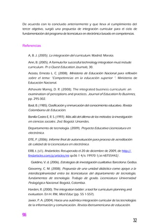 De acuerdo con lo concluido anteriormente y que lleva al cumplimiento del
tercer objetivo, surgió una propuesta de integración curricular para el ciclo de
fundamentación del programa de licenciatura en electrónica basado en competencias.
Referencias
A, B. J. (2005). La integración del curriculum. Madrid: Morata.
Ann, B. (2005). A formula for successful technology integration must include
curriculum. Pr o Quest Education Journals, 30.
Acosta, Ernesto L. C. (2008). Ministerio de Educación Nacional para reflexión
sobre el tema: “Competencias en la educación superior “. Ministerio de
Educación Nacional.
Athavale Manoj, D. R. (2008). The integrated business curriculum: an
examination of perceptions and practices. Journal of Education fo Businnes,
pp. 295-302.
Basil, B. (1985). Clasificación y enmarcación del conocimiento educativo. Revista
Colombiana de Educación.
Bonilla Castro E, R. S. (1997). Más allá del dilema de los métodos: la investigación
en ciencias sociales. 2ed. Bogotá: Uniandes.
Departamento de tecnología. (2009). Proyecto Educativo Licenciatura en
electrónica.
DTE, P. (2006). Informe final de autoevaluación para proceso de acreditación
de calidad de la Licenciatura en electrónica.
ERB, t. (s.f.). findarticles. Recuperado el 20 de diciembre de 2009, de http://
findarticles.com/p/articles/mi qa36 1 4/is 19970 1/ai n8755442/.
Gialdino, V. d. (2006). Estrategias de investigación cualitativa. Barcelona: Gedisa.
Giovanny, C. M. (2008). Propuesta de una unidad didáctica como apoyo a la
interdisciplinariedad entra las licenciaturas del departamento de tecnología,
fundamentos de tecnología. Trabajo de grado. Licenciatura Universidad
Pedagógica Nacional. Bogotá, Colombia.
Harden, R. (2000). The integration ladder: a tool for curriculum planning and
evaluation. En H. RM, Med Educ (pp. 55 1-557).
Javier, P. A. (2004). Hacia una auténtica integración curricular de las tecnologías
de la información y comunicación. Revista Iberoamericana de educación.
32
 