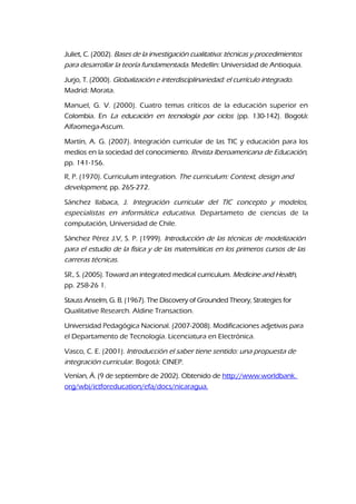 Juliet, C. (2002). Bases de la investigación cualitativa: técnicas y procedimientos
para desarrollar la teoría fundamentada. Medellín: Universidad de Antioquia.
Jurjo, T. (2000). Globalización e interdisciplinariedad: el currículo integrado.
Madrid: Morata.
Manuel, G. V. (2000). Cuatro temas críticos de la educación superior en
Colombia. En La educación en tecnología por ciclos (pp. 130-142). Bogotá:
Alfaomega-Ascum.
Martín, A. G. (2007). Integración curricular de las TIC y educación para los
medios en la sociedad del conocimiento. Revista Iberoamericana de Educación,
pp. 141-156.
R, P. (1970). Curriculum integration. The curriculum: Context, design and
development, pp. 265-272.
Sánchez Ilabaca, J. Integración curricular del TIC concepto y modelos,
especialistas en informática educativa. Departameto de ciencias de la
computación, Universidad de Chile.
Sánchez Pérez J.V, S. P. (1999). Introducción de las técnicas de modelización
para el estudio de la física y de las matemáticas en los primeros cursos de las
carreras técnicas.
SR., S. (2005). Toward an integrated medical curriculum. Medicine and Health,
pp. 258-26 1.
Stauss Anselm, G. B. (1967). The Discovery of Grounded Theory, Strategies for
Qualitative Research. Aldine Transaction.
Universidad Pedagógica Nacional. (2007-2008). Modificaciones adjetivas para
el Departamento de Tecnología. Licenciatura en Electrónica.
Vasco, C. E. (2001). Introducción el saber tiene sentido: una propuesta de
integración curricular. Bogotá: CINEP.
Venían, Á. (9 de septiembre de 2002). Obtenido de http://www.worldbank.
org/wbi/ictforeducation/efa/docs/nicaragua.
 