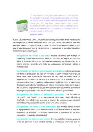 “El movimiento pedagógico que apuesta por la filosofía
del curriculum integrado en estas últimas décadas, tiene entre
sus razones de ser el ofrecer alternativas progresistas a los modelos
ingenieriles de objetivos conductuales que desde
mediados de este siglo se ofrecían como estrategia para
mejorar el rendimiento de alumnas y alumnos en las
instituciones de enseñanza”.
(Torres, 2000)
Carlos Eduardo Vasco (2001), muestra una visión panorámica de las modalidades
de integración curricular existentes, cada una con ciertas características que nos
permiten tener a ciertos modelos de pensum, no obstante, es necesario aclarar que es
una propuesta general que se cita para mirar el contexto de lo que algunos autores
llaman integración curricular:
Integración en torno a un tema: Ésta se caracteriza por manejar un
saber muy delimitado al tema en torno al cual se va a trabajar, lo cual hace
difícil la multi-disciplinariedad del contexto educativo en el currículo, de la
misma manera presenta una falta de articulación conceptual, teórica y
metodológica.
Integración en torno a un proyecto productivo: Ésta se caracteriza
por tener la producción de algo en concreto, se usan tiempos más largos, se
debe tener una planificación detallada de las fases, se debe hace un
seguimiento del currículo de manera permanente; para realizarlo de esta
manera se debe hacer el análisis y la discusión del problema, hacer una propuesta
de solución y estudiar su factibilidad, en este se tienen unas metas claras que es
dar solución a un problema real, se debe conciliar con los alumnos los intereses
del proyecto y tener en cuenta a terceros como recursos y materiales.
Integración en torno a problema práctico: Este modelo de
integración está basado en la evaluación de situaciones diarias, identifica y
clasifica las necesidades más urgentes, se basa en dar solución a una necesidad
teniendo como precedente que no existe una única solución.
Integración en torno a una actividad: Este modelo tiende a hacer
la agrupación en torno a una actividad donde se desarrollan temáticas, se hacen
preguntas, se visualizan contenidos, habilidades, y destrezas de las áreas
curriculares vinculadas a la actividad.
Integración en torno a un relato: El relato es la forma básica y natural
como las personas le dan unidad, sentido y continuidad al mundo que los
4
 