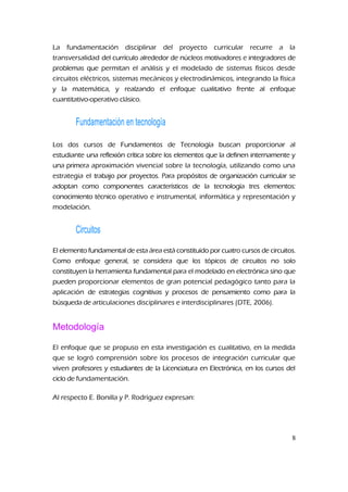 La fundamentación disciplinar del proyecto curricular recurre a la
transversalidad del currículo alrededor de núcleos motivadores e integradores de
problemas que permitan el análisis y el modelado de sistemas físicos desde
circuitos eléctricos, sistemas mecánicos y electrodinámicos, integrando la física
y la matemática, y realzando el enfoque cualitativo frente al enfoque
cuantitativo-operativo clásico.
Fundamentación en tecnología
Los dos cursos de Fundamentos de Tecnología buscan proporcionar al
estudiante una reflexión crítica sobre los elementos que la definen internamente y
una primera aproximación vivencial sobre la tecnología, utilizando como una
estrategia el trabajo por proyectos. Para propósitos de organización curricular se
adoptan como componentes característicos de la tecnología tres elementos:
conocimiento técnico operativo e instrumental, informática y representación y
modelación.
Circuitos
El elemento fundamental de esta área está constituido por cuatro cursos de circuitos.
Como enfoque general, se considera que los tópicos de circuitos no solo
constituyen la herramienta fundamental para el modelado en electrónica sino que
pueden proporcionar elementos de gran potencial pedagógico tanto para la
aplicación de estrategias cognitivas y procesos de pensamiento como para la
búsqueda de articulaciones disciplinares e interdisciplinares (DTE, 2006).
Metodología
El enfoque que se propuso en esta investigación es cualitativo, en la medida
que se logró comprensión sobre los procesos de integración curricular que
viven profesores y estudiantes de la Licenciatura en Electrónica, en los cursos del
ciclo de fundamentación.
Al respecto E. Bonilla y P. Rodríguez expresan:
8
 