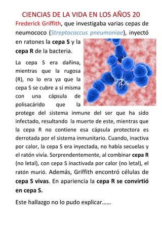 CIENCIAS DE LA VIDA EN LOS AÑOS 20
Frederick Griffith, que investigaba varias cepas de
neumococo (Streptococcus pneumoniae), inyectó
en ratones la cepa S y la
cepa R de la bacteria.
La cepa S era dañina,
mientras que la rugosa
(R), no lo era ya que la
cepa S se cubre a sí misma
con una cápsula de
polisacárido      que     la
protege del sistema inmune del ser que ha sido
infectado, resultando la muerte de este, mientras que
la cepa R no contiene esa cápsula protectora es
derrotada por el sistema inmunitario. Cuando, inactiva
por calor, la cepa S era inyectada, no había secuelas y
el ratón vivía. Sorprendentemente, al combinar cepa R
(no letal), con cepa S inactivada por calor (no letal), el
ratón murió. Además, Griffith encontró células de
cepa S vivas. En apariencia la cepa R se convirtió
en cepa S.
Este hallazgo no lo pudo explicar……
 