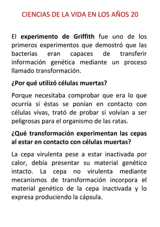 CIENCIAS DE LA VIDA EN LOS AÑOS 20

El experimento de Griffith fue uno de los
primeros experimentos que demostró que las
bacterias eran capaces de transferir
información genética mediante un proceso
llamado transformación.
¿Por qué utilizó células muertas?
Porque necesitaba comprobar que era lo que
ocurría si éstas se ponían en contacto con
células vivas, trató de probar si volvían a ser
peligrosas para el organismo de las ratas.
¿Qué transformación experimentan las cepas
al estar en contacto con células muertas?
La cepa virulenta pese a estar inactivada por
calor, debía presentar su material genético
intacto. La cepa no virulenta mediante
mecanismos de transformación incorpora el
material genético de la cepa inactivada y lo
expresa produciendo la cápsula.
 