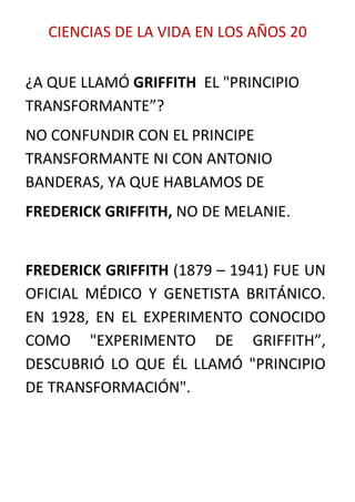 CIENCIAS DE LA VIDA EN LOS AÑOS 20


¿A QUE LLAMÓ GRIFFITH EL "PRINCIPIO
TRANSFORMANTE”?
NO CONFUNDIR CON EL PRINCIPE
TRANSFORMANTE NI CON ANTONIO
BANDERAS, YA QUE HABLAMOS DE
FREDERICK GRIFFITH, NO DE MELANIE.


FREDERICK GRIFFITH (1879 – 1941) FUE UN
OFICIAL MÉDICO Y GENETISTA BRITÁNICO.
EN 1928, EN EL EXPERIMENTO CONOCIDO
COMO "EXPERIMENTO DE GRIFFITH”,
DESCUBRIÓ LO QUE ÉL LLAMÓ "PRINCIPIO
DE TRANSFORMACIÓN".
 