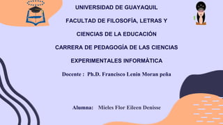UNIVERSIDAD DE GUAYAQUIL
FACULTAD DE FILOSOFÍA, LETRAS Y
CIENCIAS DE LA EDUCACIÓN
CARRERA DE PEDAGOGÍA DE LAS CIENCIAS
EXPERIMENTALES INFORMÀTICA
Docente : Ph.D. Francisco Lenin Moran peña
Alumna: Mieles Flor Eileen Denisse
 