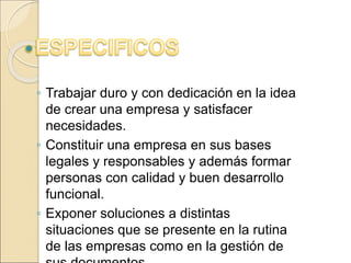 ◦ Trabajar duro y con dedicación en la idea 
de crear una empresa y satisfacer 
necesidades. 
◦ Constituir una empresa en sus bases 
legales y responsables y además formar 
personas con calidad y buen desarrollo 
funcional. 
◦ Exponer soluciones a distintas 
situaciones que se presente en la rutina 
de las empresas como en la gestión de 
sus documentos. 
 