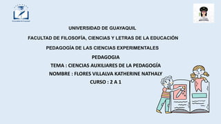 UNIVERSIDAD DE GUAYAQUIL
FACULTAD DE FILOSOFÍA, CIENCIAS Y LETRAS DE LA EDUCACIÓN
PEDAGOGÍA DE LAS CIENCIAS EXPERIMENTALES
PEDAGOGIA
TEMA : CIENCIAS AUXILIARES DE LA PEDAGOGÍA
NOMBRE : FLORES VILLALVA KATHERINE NATHALY
CURSO : 2 A 1
 