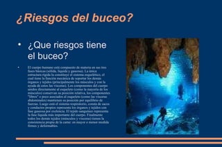 ¿Riesgos del buceo? ¿Que riesgos tiene el buceo? El cuerpo humano está compuesto de materia en sus tres fases básicas (sólida, líquida y gaseosa). La única estructura rígida la constituye el sistema esquelético, el cual tiene la función mecánica de soportar los demás órganos y tejidos (principalmente los músculos y con la ayuda de estos las vísceras). Los componentes del cuerpo unidos directamente al esqueleto (como la mayoría de los músculos) conservan su posición relativa, los componentes "libres" o poco asociados al esqueleto (como las vísceras abdominales) mantienen su posición por equilibrio de fuerzas. Luego está el sistema respiratorio, consta de sacos y conductos propios representa los órganos y tejidos con fase gaseosa por exelencia. El tejido sanguíneo representa la fase líquida más importante del cuerpo. Finalmente todos los demás tejidos (músculos y visceras) tienen la consistencia propia de la carne: en mayor o menor medida firmes y deformables. 