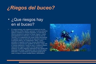 ¿Riegos del buceo? ¿Que riesgos hay en el buceo? El cuerpo humano está compuesto de materia en sus tres fases básicas (sólida, líquida y gaseosa). La única estructura rígida la constituye el sistema esquelético, el cual tiene la función mecánica de soportar los demás órganos y tejidos (principalmente los músculos y con la ayuda de estos las vísceras). Los componentes del cuerpo unidos directamente al esqueleto (como la mayoría de los músculos) conservan su posición relativa, los componentes "libres" o poco asociados al esqueleto (como las vísceras abdominales) mantienen su posición por equilibrio de fuerzas. Luego está el sistema respiratorio, consta de sacos y conductos propios representa los órganos y tejidos con fase gaseosa por exelencia. El tejido sanguíneo representa la fase líquida más importante del cuerpo. Finalmente todos los demás tejidos (músculos y visceras) tienen la consistencia propia de la carne: en mayor o menor medida firmes y deformables. 