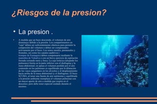 ¿Riesgos de la presion? La presion . A medida que un buzo desciende, el volumen de aire disminuye debido a la presión. Los compartimentos en "caja" deben ser suficientemente elásticos para permitir la compresión del volumen o deben ser compensados activamente por el buzo. Los senos nasales, paranasales y frontales, así como los canales auditivos ( trompas de Eustaquio ) deben compensarse mediante la  maniobra de Valsalva  o con un breve ejercicio de espiración forzada cerrando nariz y boca. La caja torácica (alojando los pulmones) limita en la parte inferior con el diafragma y la masa abdominal; en apnea el volumen perdido por el aire contenido en los pulmones es equilibrado por la dilatación de los vasos sanguíneos en los alveolos y el desplazamiento hacia arriba de la masa abdominal (y el diafragma). El buzo SCUBA, al tener una fuente de aire autónoma y equilibrada a la presión ambiente reemplaza el volumen pulmonar con un mayor aporte de aire a medida que respira en el descenso; pero debe tener especial cuidado durante el ascenso. 