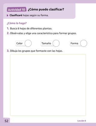 Actividad 10 	 ¿Cómo puedo clasificar?
	 Clasificaré hojas según su forma.
¿Cómo lo hago?
1.	Busca 6 hojas de diferentes plantas.
2.	Obsérvalas y elige una característica para formar grupos.
3.	Dibuja los grupos que formaste con las hojas.
Color Tamaño Forma
Lección 6
52
 