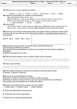 01) Marque com x o que é exemplo de matéria.
( ) Madeira. ( ) Ferro ( ) Brilho. ( ) Pedra. ( ) Pensamento. ( ) Papel. ( ) Água.
02) Associe a propriedade com a palavra correspondente.
A) A quantidade de matéria de um corpo.
B) Propriedade que o corpo tem de permanecer no seu estado de repouso ou movimento.
C) Dois corpos não podem ocupar, ao mesmo tempo, o mesmo lugar no espaço.
( ) impenetrabilidade ( ) Massa. ( ) Inércia.
03) Dois corpos:
A) não podem ocupar o mesmo espaço ao mesmo tempo. B) podem ocupar o mesmo espaço ao
mesmo tempo. C) não podem se divididos. D) não podem se tocar ao mesmo tempo.
04) Pedro fez uma solução misturando-se água e sal ,depois mediu na balança e obteve 330g.
Considerando-se que o volume da solução é igual a 300mL, a densidade dessa solução em
g/mL será de:
a) 10,0 b)1,0 c) 0,9 d)1,1 e) 0,1
05) Grandeza é tudo que pode ser medido. Assim grandezas físicas são
a) Informações qualitativas da matéria
b) Características e propriedades da matéria ou da energia com informações qualitativa e
quantitativa.
c) Medida da energia de um corpo.
06) Diga com suas palavras o que é energia cinética e dê um exemplo.
_____________________________________________________________________________
_____________________________________________________________________________
07) Diga o que é energia
_____________________________________________________________________________
_____________________________________________________________________________
08) Toda matéria existente na natureza é formada por partículas denominadas
a) Células b) Átomos c) Minerais
09) Chamamos de divisibilidade da matéria
a) Quando a matéria se modifica ao se dividir em partes menores.
b) Divisão em partes cada vez menores, sem que suas características se modifiquem.
c) Formação de novas substâncias na divisão da matéria.
10) Associe os estados físicos ao arranjo de suas matérias.
( ) Estado sólido ( ) Estado Líquido ( ) Estado Gasoso.
A -Partículas organizadas muito próximas.
B - Partículas com menor organização.
C- Partículas com grande Desorganização.
EMEIF MARGARIDA BARBOSA DE CASTRO - AVALIAÇÃO DE CIÊNCIAS
NOME:_______________________________PROF:________________DATA:__________ N°:_____ ANO:______
 