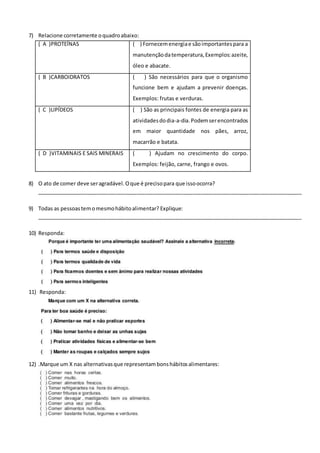 7) Relacione corretamente oquadroabaixo:
( A )PROTEÍNAS ( ) Fornecemenergiae sãoimportantespara a
manutençãodatemperatura,Exemplos:azeite,
óleo e abacate.
( B )CARBOIDRATOS ( ) São necessários para que o organismo
funcione bem e ajudam a prevenir doenças.
Exemplos: frutas e verduras.
( C )LIPÍDEOS ( ) São as principais fontes de energia para as
atividadesdodia-a-dia.Podemserencontrados
em maior quantidade nos pães, arroz,
macarrão e batata.
( D )VITAMINAIS E SAIS MINERAIS ( ) Ajudam no crescimento do corpo.
Exemplos: feijão, carne, frango e ovos.
8) O ato de comer deve seragradável.Oque é precisopara que issoocorra?
__________________________________________________________________________________________
9) Todas as pessoastemomesmohábitoalimentar? Explique:
__________________________________________________________________________________________
10) Responda:
11) Responda:
12) .Marque um X nas alternativasque representambonshábitosalimentares:
 