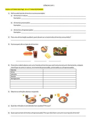 CIÊNCIAS CAP 1
FAÇA A LEITURAS DASPágS. 16 e 17 PARA RESPONDER:
1) Definacada tipode alimentoe escrevaexemplos:
a) Alimentosinnatura:______________________________________________________________________
Exemplos:______________________________________________________________________________
b) Alimentos processados:___________________________________________________________________
Exemplos:______________________________________________________________________________
c) Alimentosultraprocessados:_______________________________________________________________
Exemplos:______________________________________________________________________________
2) Para uma alimentaçãosaudável,quaisdevemseramaioriadosalimentosconsumidos?
__________________________________________________________________________________________
3) Escrevaquaissão os tiposde alimentos:
__________________ _______________ _______________
4) Preenchaa tabelaabaixocomuma listadosalimentosque você costumaconsumirdiariamente,e depois
classifique-oscomoinnatura,minimamente processados,processadosouultraprocessados.
Mamão
Arroz
Salsicha
Queijo
Refrigerante
5) Observe asrefeiçõesabaixoe responda:
a) Qual das refeiçõesé consideradamaissaudável?Porque?
__________________________________________________________________________________________
b) Quaisapresentamalimentosultraprocessados?Porque nãoé bom consumiresse tipode alimento?
__________________________________________________________________________________________
 