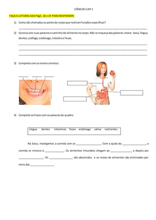 CIÊNCIAS CAP 1
FAÇA A LEITURAS DASPágS. 18 e 19 PARA RESPONDER:
1) Comosão chamadas as partesdo corpoque realizamfunçõesespecíficas?
__________________________________________________________________________________________
2) Escrevacom suas palavraso caminhodo alimentonocorpo.Não se esqueçadaspalavras-chave: boca,língua,
dentes,esôfago,estômago,intestinoe fezes.
__________________________________________________________________________________________
__________________________________________________________________________________________
__________________________________________________________________________________________
3) Complete comosnomescorretos:
_______ _______ _______
4) Complete asfrasescom as palavrasdo quadro:
Língua dentes intestinos fezes estômago saliva nutrientes
Na boca, mastigamos a comida com os __________________. Com a ajuda da _________________, a
comida se mistura à ______________. Os alimentos triturados chegam ao ________________ e depois aos
__________________. Os _________________ são absorvidos e os restos de alimentos são eliminados por
meio das _________________.
 