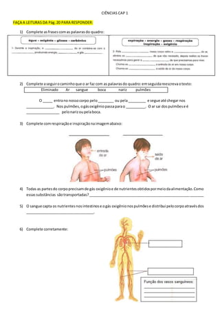 CIÊNCIAS CAP 1
FAÇA A LEITURAS DA Pág.20 PARA RESPONDER:
1) Complete asfrasescomas palavrasdo quadro:
2) Complete aseguirocaminhoque o ar faz com as palavrasdo quadro:emseguidareescrevaotexto:
Eliminado Ar sangue boca nariz pulmões
O _____ entrano nossocorpo pelo________ ou pela_________ e segue até chegar nos
______________. Nos pulmões,ogásoxigêniopassaparao __________. O ar sai dospulmõese é
_________________ pelonarizoupelaboca.
3) Complete comrespiraçãoe inspiraçãonaimagemabaixo:
4) Todas as partesdo corpoprecisamde gás oxigênioe de nutrientesobtidospormeiodaalimentação.Como
essassubstâncias sãotransportadas?_________________________________________________________
5) O sangue capta os nutrientesnosintestinose ogás oxigênionospulmõese distribui pelocorpoatravésdos
__________________________________.
6) Complete corretamente:
 