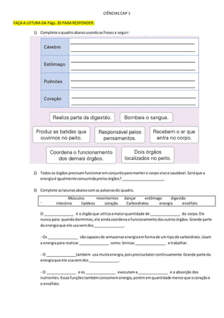 CIÊNCIAS CAP 1
FAÇA A LEITURA DA Págs. 20 PARA RESPONDER:
1) Complete oquadroabaixousandoasfrasesa seguir:
2) Todosos órgãos precisamfuncionaremconjuntoparamantero corpo vivoe saudável.Seráque a
energiaé igualmenteconsumidaprelosórgãos?_____________________.
3) Complete aslacunasabaixocomas palavrasdo quadro.
-
O _______________ é o órgãoque utilizaamaiorquantidade de _______________ do corpo.Ele
nunca para: quandodormimos,ele aindacoordenaofuncionamentodosoutrosórgãos.Grande parte
da energiaque ele usavemdos_______________.
- Os _______________ sãocapazesde armazenarenergiaemformade um tipode carboidrato.Usam
a energiapara realizar_______________ como: brincar,_______________ e trabalhar.
- O _______________também usa muitaenergia,poisprecisabatercontinuamente.Grande parte da
energiaque ele usavemdos_______________.
- O _______________ e os _______________ executama_______________ e a absorção dos
nutrientes.Essasfunçõestambémconsomemenergia,porémemquantidade menorque ocoraçãoe
o encéfalo.
Músculos movimentos dançar estômago digestão
intestino lipídeos coração Carboidratos energia encéfalo
 