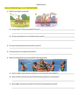 CIÊNCIAS CAP 1
FAÇA A LEITURAS DASPágs. 22 e 23 PARA RESPONDER:
1) Observe asimagense responda:
a) Em qual lugar é melhorpara pedalar?Porque?________________________________________________
_______________________________________________________________________________________
b) Por que a poluiçãodoar é um problemaparaa saúde? __________________________________________
_______________________________________________________________________________________
2) Por que as pessoasprecisamse alimentare respirar?
_______________________________________________________________________________________
3) O que acontece se o coração parar de bater?
_______________________________________________________________________________________
4) Observe afotografiade umacompetiçãode nadosincronizado:
a) Qual é o órgão responsável porcoordenarosmovimentosde cadanadadora?_______________________
b) Quaissentidosvocê achaque são importantesparacoordenarosmovimentos?
_______________________________________________________________________________________
c) Quaisórgãos voce acha que estãoconsumindomaisenergiaparafuncionar?
_______________________________________________________________________________________
 