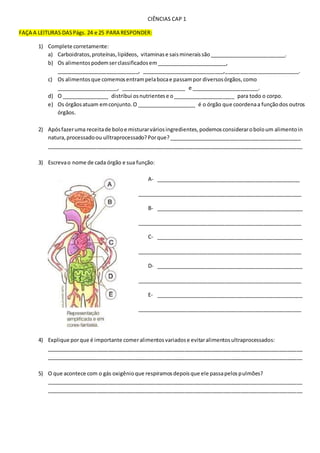 CIÊNCIAS CAP 1
FAÇA A LEITURAS DASPágs. 24 e 25 PARA RESPONDER:
1) Complete corretamente:
a) Carboidratos,proteínas,lipídeos, vitaminase saismineraissão__________________________.
b) Os alimentospodemserclassificadosem________________________,
____________________________, ____________________________,_________________________.
c) Os alimentosque comemosentrampelabocae passampor diversosórgãos,como
_____________________, ______________________ e _______________________.
d) O ________________ distribui osnutrientese o_____________________ para todo o corpo.
e) Os órgãosatuam emconjunto.O ____________________ é o órgão que coordenaa funçãodos outros
órgãos.
2) Apósfazeruma receitade boloe misturarváriosingredientes,podemosconsideraroboloum alimentoin
natura,processadoou ulltraprocessado?Porque?_____________________________________________
_______________________________________________________________________________________
3) Escrevao nome de cada órgão e sua função:
A- _________________________________________________
________________________________________________________
B- __________________________________________________
________________________________________________________
C- __________________________________________________
________________________________________________________
D- __________________________________________________
________________________________________________________
E- __________________________________________________
________________________________________________________
4) Explique porque é importante comeralimentosvariadose evitaralimentosultraprocessados:
_______________________________________________________________________________________
_______________________________________________________________________________________
5) O que acontece com o gás oxigênioque respiramosdepoisque ele passapelospulmões?
_______________________________________________________________________________________
_______________________________________________________________________________________
 