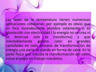 Las leyes de la temperatura tienen numerosas 
aplicaciones cotidianas; por ejemplo es obvio que 
un foco incandescente alumbra solamente si es 
abastecido con electricidad ( la energía no se crea ni 
se destruye solo se transforma) y que 
inevitablemente genera calor en grandes 
cantidades en todo proceso de transformación de 
energía una parte se pierde en forma de calor. En la 
parte física que estudia la transformación del calor, 
como energía en trabajo mecánico. 
 