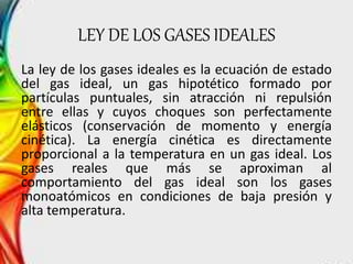 LEY DE LOS GASES IDEALES 
La ley de los gases ideales es la ecuación de estado 
del gas ideal, un gas hipotético formado por 
partículas puntuales, sin atracción ni repulsión 
entre ellas y cuyos choques son perfectamente 
elásticos (conservación de momento y energía 
cinética). La energía cinética es directamente 
proporcional a la temperatura en un gas ideal. Los 
gases reales que más se aproximan al 
comportamiento del gas ideal son los gases 
monoatómicos en condiciones de baja presión y 
alta temperatura. 
 