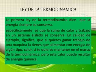 LEY DE LA TERMODINAMICA 
La primera ley de la termodinámica dice que la 
energía siempre se conserva. 
específicamente es que la suma de calor y trabajo 
en un sistema aislado se conserva. En calidad de 
ejemplo, significa, que si quieres ganar trabajo de 
una maquina la tienes que alimentar con energía de 
algún tipo, calor, si te quieres mantener en el marco 
de la termodinámica, pero este calor puede resultar 
de energía química. 
 