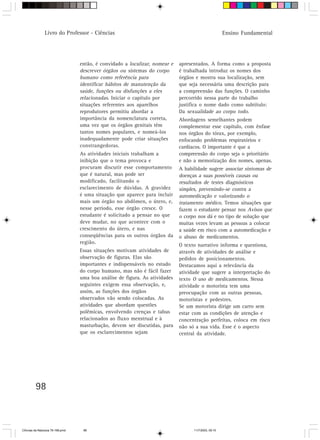 Livro do Professor - Ciências                                                         Ensino Fundamental




                                  então, é convidado a localizar, nomear e   apresentados. A forma como a proposta
                                  descrever órgãos ou sistemas do corpo      é trabalhada introduz os nomes dos
                                  humano como referência para                órgãos e mostra sua localização, sem
                                  identificar hábitos de manutenção da       que seja necessária uma descrição para
                                  saúde, funções ou disfunções a eles        a compreensão das funções. O caminho
                                  relacionadas. Iniciar o capítulo por       percorrido nessa parte do trabalho
                                  situações referentes aos aparelhos         justifica o nome dado como subtítulo:
                                  reprodutores permitiu abordar a            Da sexualidade ao corpo todo.
                                  importância da nomenclatura correta,       Abordagens semelhantes podem
                                  uma vez que os órgãos genitais têm         complementar esse capítulo, com ênfase
                                  tantos nomes populares, e nomeá-los        nos órgãos do tórax, por exemplo,
                                  inadequadamente pode criar situações       enfocando problemas respiratórios e
                                  constrangedoras.                           cardíacos. O importante é que a
                                  As atividades iniciais trabalham a         compreensão do corpo seja o prioritário
                                  inibição que o tema provoca e              e não a memorização dos nomes, apenas.
                                  procuram discutir esse comportamento       A habilidade sugere associar sintomas de
                                  que é natural, mas pode ser                doenças a suas possíveis causas ou
                                  modificado, facilitando o                  resultados de testes diagnósticos
                                  esclarecimento de dúvidas. A gravidez      simples, prevenindo-se contra a
                                  é uma situação que aparece para incluir    automedicação e valorizando o
                                  mais um órgão no abdômen, o útero, e,      tratamento médico. Temos situações que
                                  nesse período, esse órgão cresce. O        fazem o estudante pensar nos Avisos que
                                  estudante é solicitado a pensar no que     o corpo nos dá e no tipo de solução que
                                  deve mudar, no que acontece com o          muitas vezes levam as pessoas a colocar
                                  crescimento do útero, e nas                a saúde em risco com a automedicação e
                                  conseqüências para os outros órgãos da     o abuso de medicamentos.
                                  região.
                                                                             O texto narrativo informa e questiona,
                                  Essas situações motivam atividades de      através de atividades de análise e
                                  observação de figuras. Elas são            pedidos de posicionamentos.
                                  importantes e indispensáveis no estudo     Destacamos aqui a relevância da
                                  do corpo humano, mas não é fácil fazer     atividade que sugere a interpretação do
                                  uma boa análise de figura. As atividades   texto O uso de medicamentos. Nessa
                                  seguintes exigem essa observação, e,       atividade o motorista tem uma
                                  assim, as funções dos órgãos               preocupação com as outras pessoas,
                                  observados vão sendo colocadas. As         motoristas e pedestres.
                                  atividades que abordam questões            Se um motorista dirige um carro sem
                                  polêmicas, envolvendo crenças e tabus      estar com as condições de atenção e
                                  relacionados ao fluxo menstrual e à        concentração perfeitas, coloca em risco
                                  masturbação, devem ser discutidas, para    não só a sua vida. Esse é o aspecto
                                  que os esclarecimentos sejam               central da atividade.




         98



CiÍncias da Natureza 76-168.pmd    98                                              11/7/2003, 09:10
 