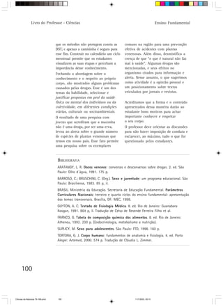 Livro do Professor - Ciências                                                           Ensino Fundamental




                                  que os métodos não protegem contra as        comuns na região para uma prevenção
                                  DST, e apenas a camisinha é segura para      efetiva de acidentes com plantas
                                  esse fim. Construir no calendário um ciclo   venenosas. Além disso, desmistifica a
                                  menstrual permite que os estudantes          crença de que “o que é natural não faz
                                  visualizem as suas etapas e percebam a       mal à saúde”. Algumas drogas são
                                  importância desse conhecimento.              mencionadas, e seus efeitos no
                                  Fechando a abordagem sobre o                 organismo citados para informação e
                                  conhecimento e o respeito ao próprio         alerta. Nesse assunto, o que sugerimos
                                  corpo, são mostrados alguns problemas        como atividade é a opinião pessoal e
                                  causados pelas drogas. Esse é um dos         um posicionamento sobre textos
                                  temas da habilidade, selecionar e            veiculados por jornais e revistas.
                                  justificar propostas em prol da saúde
                                  física ou mental dos indivíduos ou da        Acreditamos que a forma e o conteúdo
                                  coletividade, em diferentes condições        apresentados dessa maneira darão ao
                                  etárias, culturais ou socioambientais.       estudante bons motivos para achar
                                  O resultado de uma pesquisa com              importante conhecer e respeitar
                                  jovens que acreditam que a maconha           o seu corpo.
                                  não é uma droga, por ser uma erva,           O professor deve orientar as discussões
                                  levou ao alerta sobre o grande número        para não haver imposição de conduta e
                                  de espécies de plantas venenosas que         esclarecer, ao máximo, tudo o que for
                                  temos em nosso país. Esse fato permite       questionado pelos estudantes.
                                  uma pesquisa sobre os exemplares


                                   BIBLIOGRAFIA
                                   ARATANGY, L. R. Doces venenos: conversas e desconversas sobre drogas. 2. ed. São
                                   Paulo: Olho d´água, 1991. 175 p.
                                   BARROSO, C.; BRUSCHINI, C. (Org.). Sexo e juventude: um programa educacional. São
                                   Paulo: Brasiliense, 1983. 85 p, il.
                                   BRASIL. Ministério da Educação. Secretaria de Educação Fundamental. Parâmetros
                                   Curriculares Nacionais: terceiro e quarto ciclos do ensino fundamental: apresentação
                                   dos temas transversais. Brasília, DF: MEC, 1998.
                                   GUYTON, A. C. Tratado de Fisiologia Médica. 8. ed. Rio de Janeiro: Guanabara
                                   Koogan, 1991. 864 p, il. Tradução de Celso de Resende Ferreira Filho et al.
                                   FRANCO, G. Tabela de composição química dos alimentos. 8. ed. Rio de Janeiro:
                                   Atheneu, 1992. 230 p. (Endocrinologia, metabolismo e nutrição).
                                   SUPLICY, M. Sexo para adolescentes. São Paulo: FTD, 1998. 160 p.
                                   TORTORA, G. J. Corpo humano: fundamentos de anatomia e fisiologia. 4. ed. Porto
                                   Alegre: Artemed, 2000. 574 p. Tradução de Cláudia L. Zimmer.




      100



CiÍncias da Natureza 76-168.pmd    100                                               11/7/2003, 09:10
 