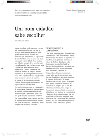 APLICAR CONHECIMENTOS E TECNOLOGIAS ASSOCIADAS                              Ciências - Ensino Fundamental
                                                                                                                 Capítulo VI
                  ÀS CIÊNCIAS NATURAIS EM DIFERENTES CONTEXTOS
                  RELEVANTES PARA A VIDA.




                  Um bom cidadão
                  sabe escolher
                  Nelson Orlando Beltran



                  Numa sociedade moderna como esta em         DESENVOLVENDO A
                  que vivemos atualmente, em que os           COMPETÊNCIA
                  avanços tecnológicos permitem uma
                                                              Com essas preocupações e pensando nas
                  grande variedade de escolhas dos
                                                              competências e nas habilidades a serem
                  produtos que consumimos, a capacidade
                                                              desenvolvidas no estudo do capítulo, foi
                  de escolher bem torna-se cada vez mais
                                                              escolhido, num primeiro momento, o
                  importante e mais difícil. Hoje em dia,
                                                              estudo de folheto distribuído pela
                  um cidadão educado deve perceber que
                                                              Organização Mundial de Saúde a
                  em cada escolha que ele faz, mesmo uma
                                                              diversos órgãos públicos e privados que
                  escolha que possa aparentar pouca
                                                              pudessem interferir no tratamento da
                  importância, como a compra de um
                                                              água distribuída à população.
                  frasco de produto de limpeza, de um
                  alimento ou de outro produto qualquer,      Essa escolha, além de propiciar um
                  pode estar beneficiando ou prejudicando     estudo sobre uso de um produto para
                  a sua saúde ou a saúde do planeta.          diversas finalidades, tais como alvejante
                                                              de roupas, desinfecções de vasos
                  A aplicação de conhecimentos das
                                                              sanitários, de caixas d’água e da própria
                  ciências naturais pode ajudar muito na
                                                              água, enseja também a discussão do
                  capacidade de escolher bem.
                                                              conceito e do estigma que se tem das
                  Ter conhecimentos sobre as composições      substâncias químicas. Isso porque o
                  de produtos de limpeza dá maiores opções    cloro, que é uma substância venenosa já
                  de escolha; compreender as razões das       utilizada até em guerras, se empregado, é
                  recomendações e precauções para o seu       eficaz para diversos outros usos que nos
                  uso ajuda a evitar prejuízos e acidentes.   beneficiam. Além disso, o cloro é uma
                  Dar oportunidade para o aluno perceber      substância que é produzida pela indústria
                  as relações entre aquilo que ele estuda     química, ela não é encontrada pronta na
                  nas aulas de ciências, a natureza e a sua   natureza. É uma substância química
                  própria vida estimula o estudo.




                                                                                                                               101



CiÍncias da Natureza 76-168.pmd    101                                            11/7/2003, 09:10
 