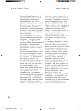 Livro do Professor - Ciências                                                         Ensino Fundamental




                                  industrializada, produzida através de      ter com os produtos, refletindo sobre as
                                  uma reação química. Uma substância         causas dessas precauções. Por que razão
                                  química venenosa, produzida por            o frasco não é transparente? Por que não
                                  indústrias químicas, que, se bem           pode ser deixado à luz do sol? Por que
                                  utilizada, é eficaz no combate à cólera!   não deve ser deixado aberto? E outras.
                                  Essa escolha traz a discussão de uma       Algumas atividades serão realizadas para
                                  situação na qual o conhecimento            ajudar a desenvolver essas habilidades de
                                  químico ajuda a resolver um problema       leitura e interpretação dos rótulos.
                                  do dia-a-dia das pessoas. É importante     Podem ser analisados muitos rótulos que
                                  que outros exemplos sejam discutidos       os próprios alunos tragam.
                                  com os estudantes.                         Uma atividade muito proveitosa é
                                  Como o desinfetante com cloro mais         uma experiência simples, porém muito
                                  acessível (mais fácil de ser comprado,     interessante e fácil de ser realizada
                                  mais barato) é encontrado na água          em casa.
                                  sanitária ou água de lavadeira, um         A experiência está proposta da maneira
                                  produto de limpeza utilizado na maioria    mais simples possível, porém pode-se
                                  das casas, fica claro também que a         pensar em explorá-la mais. Podem ser
                                  química (mesmo a química dos produtos      usadas várias concentrações para a água
                                  industriais) está presente no cotidiano    de cloro (água sanitária), estudando as
                                  das pessoas.                               influências que a concentração pode
                                  É preciso aprender também que tudo o       exercer na corrosão. Pode-se também
                                  que conhecemos do mundo material,          variar a temperatura inicial da água de
                                  até mesmo nossos alimentos, é formado      cloro, aquecendo-a ou resfriando-a,
                                  por substâncias e, se são substâncias,     estudando assim as influências da
                                  são substâncias químicas! Essa             temperatura numa reação química.
                                  discussão é fundamental no sentido de      Podem-se utilizar pregos diferentes, de
                                  se superar o senso comum de muitas         diversas procedências e diversos
                                  pessoas que acham que “tudo que é e        tamanhos. Várias outras propostas para
                                  que contém química faz mal”.               a mesma experiência podem ser feitas.
                                  Nossos alunos poderão verificar que os     Sempre vai ser uma escolha do
                                  rótulos dos produtos de limpeza e de       professor, porém não se deve perder de
                                  outros produtos trazem muitas              vista que o importante é que o
                                  informações úteis. Uma delas é que,        experimento proposto seja
                                  dependendo da finalidade para a qual se    investigativo; é interessante que tenha
                                  usa o produto, deve-se prepará-lo de       uma pergunta a ser respondida e que
                                  diferentes maneiras. Umas vezes mais       também possa gerar muitas outras.
                                  concentrado, outras vezes mais diluído.    No estudo do uso da água sanitária para
                                  Aprenderão também a respeito dos           descontaminar água não tratada os
                                  cuidados e das precauções que se deve      estudantes terão oportunidade de




      102



CiÍncias da Natureza 76-168.pmd    102                                             11/7/2003, 09:10
 