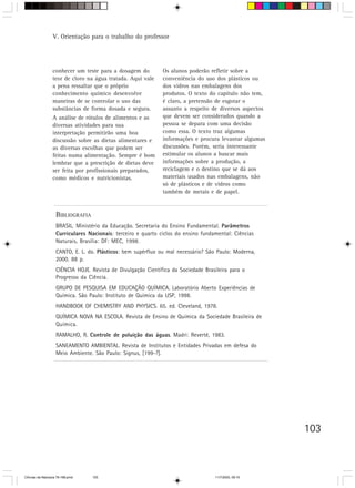 V. Orientação para o trabalho do professor




                  conhecer um teste para a dosagem do          Os alunos poderão refletir sobre a
                  teor de cloro na água tratada. Aqui vale     conveniência do uso dos plásticos ou
                  a pena ressaltar que o próprio               dos vidros nas embalagens dos
                  conhecimento químico desenvolve              produtos. O texto do capítulo não tem,
                  maneiras de se controlar o uso das           é claro, a pretensão de esgotar o
                  substâncias de forma dosada e segura.        assunto a respeito de diversos aspectos
                  A análise de rótulos de alimentos e as       que devem ser considerados quando a
                  diversas atividades para sua                 pessoa se depara com uma decisão
                  interpretação permitirão uma boa             como essa. O texto traz algumas
                  discussão sobre as dietas alimentares e      informações e procura levantar algumas
                  as diversas escolhas que podem ser           discussões. Porém, seria interessante
                  feitas numa alimentação. Sempre é bom        estimular os alunos a buscar mais
                  lembrar que a prescrição de dietas deve      informações sobre a produção, a
                  ser feita por profissionais preparados,      reciclagem e o destino que se dá aos
                  como médicos e nutricionistas.               materiais usados nas embalagens, não
                                                               só de plásticos e de vidros como
                                                               também de metais e de papel.


                    BIBLIOGRAFIA
                    BRASIL. Ministério da Educação. Secretaria do Ensino Fundamental. Parâmetros
                    Curriculares Nacionais: terceiro e quarto ciclos do ensino fundamental: Ciências
                    Naturais. Brasília: DF: MEC, 1998.
                            .
                    CANTO, E. L. do. Plásticos: bem supérfluo ou mal necessário? São Paulo: Moderna,
                    2000. 88 p.
                    CIÊNCIA HOJE. Revista de Divulgação Científica da Sociedade Brasileira para o
                    Progresso da Ciência.
                    GRUPO DE PESQUISA EM EDUCAÇÃO QUÍMICA. Laboratório Aberto Experiências de
                    Química. São Paulo: Instituto de Química da USP, 1998.
                    HANDBOOK OF CHEMISTRY AND PHYSICS. 65. ed. Cleveland, 1978.
                    QUÍMICA NOVA NA ESCOLA. Revista de Ensino de Química da Sociedade Brasileira de
                    Química.
                    RAMALHO, R. Controle de poluição das águas. Madri: Reverté, 1983.
                    SANEAMENTO AMBIENTAL. Revista de Institutos e Entidades Privadas em defesa do
                    Meio Ambiente. São Paulo: Signus, [199-?].




                                                                                                         103



CiÍncias da Natureza 76-168.pmd    103                                              11/7/2003, 09:10
 