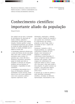 DIAGNOSTICAR PROBLEMAS, FORMULAR QUESTÕES E                                  Ciências - Ensino Fundamental
                                                                                                                  Capítulo VII
                  PROPOR SOLUÇÕES A PARTIR DE CONHECIMENTOS DAS
                  CIÊNCIAS NATURAIS EM DIFERENTES CONTEXTOS.




                  Conhecimento científico:
                  importante aliado da população
                  Margareth Artacho



                  Este capítulo tem por meta a construção      informações, organizadas e refletidas
                  de procedimentos de observação do            com o objetivo explícito de responder a
                  mundo cotidiano, utilizando o                uma questão real, constituem o acervo
                  conhecimento científico para analisar        de conhecimentos que estamos
                  situações, formular questões e propor        propondo ao aluno. Surge, então, a
                  encaminhamentos/soluções que apontem         necessidade de fazer o registro das
                  no sentido de melhor qualidade de vida e     conclusões.
                  inserção no mundo tecnológico que se         Finalmente, é proposta a volta à
                  afigura no século XXI.                       situação-problema, ou a aplicação do
                  A metodologia tradicional utilizada para     conhecimento estudado em nova
                  o ensino das Ciências não dá conta desse     situação como instrumento de
                  olhar crítico sobre o mundo, tornando        ampliação e consolidação do
                  necessários outros recursos. Se              conhecimento recém-construído. O
                  quisermos que o aluno olhe fatos e           retorno às hipóteses iniciais também é
                  fenômenos criticamente, precisamos           solicitado, pois, quando o aluno
                  propor tal atitude; para tanto as            compara seu conhecimento (ou
                  atividades se alicerçam em situações-        explicações dadas) ao iniciar o estudo
                  problema reais que precisam ser              com o que passa a saber após estudar o
                  investigadas e respondidas de modo           tema proposto, ele poderá constatar sua
                  satisfatório.                                evolução, o que pode gerar impacto
                  A investigação desencadeada leva à           positivo em estudantes com auto-
                  busca de informações, utilizando             estima baixa.
                  modalidades textuais diversas, desde         É esperado que, ao final do capítulo, o
                  obras de arte até as mais tradicionais,      aluno identifique informações
                  como textos narrativos, tabelas e            científicas, veiculadas em diferentes
                  esquemas explicativos. Essas                 representações, relacionando-as com




                                                                                                                                 105



CiÍncias da Natureza 76-168.pmd   105                                              11/7/2003, 09:10
 