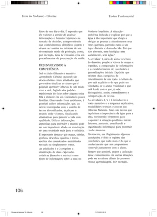 Livro do Professor - Ciências                                                          Ensino Fundamental




                                  fatos do seu dia-a-dia. É esperado que      Nordeste brasileiro. A situação-
                                  ele valorize a atitude de analisar          problema indicada é explicar por que a
                                  informações e formular hipóteses na         água é tão importante que chega a
                                  tomada de decisões, compreendendo           obrigar as pessoas a abandonarem seus
                                  que conhecimentos científicos podem e       entes queridos, partindo rumo a um
                                  devem ser usados no interesse de um         lugar distante e desconhecido. Por que
                                  determinado modo de produção, como,         não vivemos, nem biológica nem
                                  por exemplo, bens de consumo e/ou em        socialmente, sem água?
                                  procedimentos de preservação da saúde.      A atividade 3, além de voltar à leitura
                                                                              do desenho, propõe a leitura de mapas e
                                  DESENVOLVENDO A                             legendas, a comparação de informações
                                  COMPETÊNCIA                                 e o estabelecimento de conclusões e
                                  Sob o título Olhando o mundo e              generalizações iniciais. Explicita que
                                  aprendendo Ciências Naturais são            existem duas categorias de
                                  desenvolvidas cinco atividades que          entendimento de um texto: a leitura do
                                  pretendem sinalizar ao aluno que é          que está explícito e do que pode ser
                                  possível aprender Ciências de um modo       concluído, se o aluno relacionar o que
                                  vivo e real, fugindo dos padrões            está lendo com o que já sabe,
                                  tradicionais do falar sobre alguma coisa    distinguindo, assim, entendimento e
                                  fria e distante em um vocabulário pouco     interpretação de textos.
                                  familiar. Observando fatos cotidianos, é    As atividades 4, 5 e 6 introduzem o
                                  possível colher informações que, ao         texto narrativo e o esquema explicativo,
                                  serem investigadas com o auxílio de         modalidades textuais clássicas das
                                  textos diversificados, explicam o           Ciências Naturais. Esses são textos que
                                  mundo onde vivemos, sinalizando             explicitam a importância da água para a
                                  alternativas para garantir a vida com       vida, fornecendo elementos para
                                  qualidade. Utilizar informações             responder à situação-problema inicial.
                                  científicas para entender o mundo pode      Estamos, portanto, amealhando e
                                  ser um importante aliado na construção      organizando informação para construir
                                  de uma sociedade mais justa e solidária.    conhecimentos.
                                  É importante destacar que mapas, tabelas,   Finalmente, em Registrando algumas
                                  gráficos, desenhos, quadros e textos        conclusões, é feito o registro das
                                  escritos são considerados modalidades       conclusões, que nada mais é do que o
                                  textuais ou simplesmente textos.            conhecimento que nos propusemos
                                  As atividades 1 e 2 propõem a               construir juntamente com o aluno.
                                  observação de duas expressões               Sempre que possível, propor a aplicação
                                  artísticas (desenho e música) como          desse conhecimento em outras situações
                                  fonte de informações sobre a seca no        pode ser excelente aliado do processo
                                                                              ensino-aprendizagem. Por exemplo,




      106



CiÍncias da Natureza 76-168.pmd    106                                              11/7/2003, 09:10
 