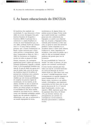 III. As áreas do conhecimento contempladas no ENCCEJA




                  I. As bases educacionais do ENCCEJA


                  Os brasileiros têm ampliado sua               envolveram-se, de alguma forma, em
                  escolaridade. É o que demonstra o Censo       práticas sociais da língua. É desse modo
                  2000, em recente divulgação feita pelo        que se pode entender que o analfabeto
                  Instituto Brasileiro de Geografia e           possui um certo conhecimento das
                  Estatística (IBGE). O principal fato a        linguagens, ao assistir a um telejornal
                  comemorar é a ampla freqüência às             (que usa, em geral, a linguagem escrita,
                  escolas do nível fundamental que, no          oralizada pelos locutores), ao ditar uma
                  ano 2000, acolhiam 94,9% das crianças         carta, ao apoiar-se numa lista mental de
                  entre 7 e 14 anos. Pode-se afirmar,           produtos a serem comprados ou ao
                  portanto, que o Ensino Fundamental, no        reconhecer placas e outros sinais urbanos.
                  Brasil, é quase universal para a faixa        Evidencia-se, assim, importância de
                  etária prevista e correspondente. Além        reconhecer, como ponto de partida, que o
                  disso, comparando-se dados de 1991 e          estilo de vida nas sociedades urbanas
                  2000, há crescimento na freqüência            modernas não permite grau zero de
                  escolar em todos os grupos de idade.          letramento.
                  Persiste, entretanto, um contingente          Há uma possibilidade de “leitura do
                  populacional jovem e adulto que carece da     mundo” em todas as pessoas, até para
                  formação fundamental. Segundo o referido      aquelas sem nenhuma escolarização.
                  Censo, 31,2% da população brasileira com      O Censo Escolar realizado pelo Inep
                  mais de 10 anos de idade tem apenas até 3     indica um total de 3.410.830 matrículas
                  anos de estudo; logo, cerca de um terço       em cursos de Educação de Jovens e
                  dos brasileiros (mais de 50 milhões de        Adultos (EJA) em 1999. Desse total, mais
                  pessoas) não concluíram nem a primeira        ou menos 1.430.000 freqüentam cursos
                  parte do Ensino Fundamental. Esses            correspondentes ao segundo segmento do
                  cidadãos que não tiveram possibilidades       ensino fundamental, de 5ª a 8ª série.
                  de completar seu processo regular de          Nesses cursos, encontra-se um público
                  escolarização, em sua maioria, já são         variado e heterogêneo, uma importante
                  adultos, inseridos ou não no mundo do         característica da EJA. Entre eles, há uma
                  trabalho, e têm constituído diferentes        parcela dos jovens de 15 a 17 anos de
                  saberes, por esforço próprio, em resposta     idade freqüentando a escola e que,
                  às necessidades da vida. Nesse sentido,       segundo o IBGE, representa quase 79%
                  assinala-se, nos termos da Lei, o direito a   da população dessa faixa. Os demais
                  cursos com identidade pedagógica própria      21%, por diversos motivos, mas
                  àqueles que não puderam completar a           principalmente por pressões ou
                  alfabetização, mas, que, ao pertencerem a     contingências socioeconômicas,
                  um mundo impregnado de escrita,               deixaram precocemente o ambiente
                                                                escolar.




                                                                                                             9



CiÍncias da Natureza 9-38.pmd     9                                                  11/7/2003, 09:11
 