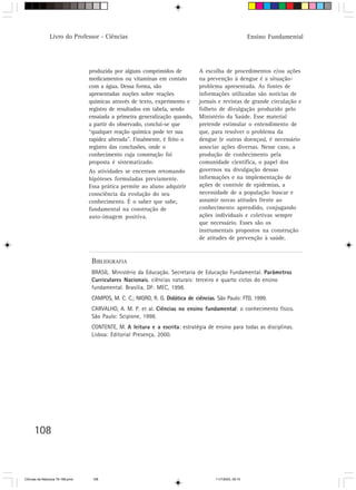 Livro do Professor - Ciências                                                             Ensino Fundamental




                                  produzida por alguns comprimidos de           A escolha de procedimentos e/ou ações
                                  medicamentos ou vitaminas em contato          na prevenção à dengue é a situação-
                                  com a água. Dessa forma, são                  problema apresentada. As fontes de
                                  apresentadas noções sobre reações             informações utilizadas são notícias de
                                  químicas através de texto, experimento e      jornais e revistas de grande circulação e
                                  registro de resultados em tabela, sendo       folheto de divulgação produzido pelo
                                  ensaiada a primeira generalização quando,     Ministério da Saúde. Esse material
                                  a partir do observado, conclui-se que         pretende estimular o entendimento de
                                  “qualquer reação química pode ter sua         que, para resolver o problema da
                                  rapidez alterada”. Finalmente, é feito o      dengue (e outras doenças), é necessário
                                  registro das conclusões, onde o               associar ações diversas. Nesse caso, a
                                  conhecimento cuja construção foi              produção de conhecimento pela
                                  proposta é sistematizado.                     comunidade científica, o papel dos
                                  As atividades se encerram retomando           governos na divulgação dessas
                                  hipóteses formuladas previamente.             informações e na implementação de
                                  Essa prática permite ao aluno adquirir        ações de controle de epidemias, a
                                  consciência da evolução do seu                necessidade de a população buscar e
                                  conhecimento. É o saber que sabe,             assumir novas atitudes frente ao
                                  fundamental na construção de                  conhecimento aprendido, conjugando
                                  auto-imagem positiva.                         ações individuais e coletivas sempre
                                                                                que necessário. Esses são os
                                                                                instrumentais propostos na construção
                                                                                de atitudes de prevenção à saúde.


                                   BIBLIOGRAFIA
                                   BRASIL. Ministério da Educação. Secretaria de Educação Fundamental. Parâmetros
                                   Curriculares Nacionais. ciências naturais: terceiro e quarto ciclos do ensino
                                   fundamental. Brasília, DF: MEC, 1998.
                                   CAMPOS, M. C. C.; NIGRO, R. G. Didática de ciências. São Paulo: FTD, 1999.
                                   CARVALHO, A. M. P. et al. Ciências no ensino fundamental: o conhecimento físico.
                                   São Paulo: Scipione, 1998.
                                   CONTENTE, M. A leitura e a escrita: estratégia de ensino para todas as disciplinas.
                                   Lisboa: Editorial Presença, 2000.




      108



CiÍncias da Natureza 76-168.pmd    108                                                 11/7/2003, 09:10
 