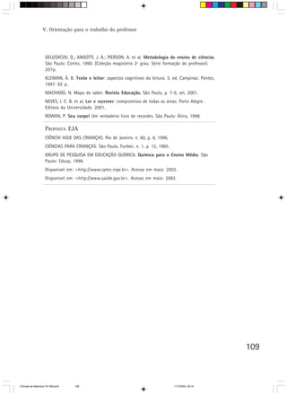 V. Orientação para o trabalho do professor




                    DELIZOICOV, D.; ANGOTTI, J. A.; PIERSON, A. et al. Metodologia do ensino de ciências.
                    São Paulo: Cortez, 1990. (Coleção magistério 2º grau. Série formação do professor).
                    207p.
                    KLEIMAN, Â. B. Texto e leitor: aspectos cognitivos da leitura. 5. ed. Campinas: Pontes,
                    1997. 82 p.
                    MACHADO, N. Mapa do saber. Revista Educação, São Paulo, p. 7-9, set. 2001.
                    NEVES, I. C. B. et al. Ler e escrever: compromisso de todas as áreas. Porto Alegre:
                    Editora da Universidade, 2001.
                    ROWAN, P. Seu corpo! Um verdadeiro livro de recordes. São Paulo: Ática, 1998.

                    PROPOSTA EJA
                    CIÊNCIA HOJE DAS CRIANÇAS. Rio de Janeiro. n. 60, p. 8, 1996.
                    CIÊNCIAS PARA CRIANÇAS. São Paulo, Funbec, n. 1, p. 12, 1985.
                    GRUPO DE PESQUISA EM EDUCAÇÃO QUÍMICA. Química para o Ensino Médio. São
                    Paulo: Edusp, 1998.
                    Disponível em: <http://www.cptec.inpe.br>. Acesso em maio: 2002.
                    Disponível em: <http://www.saúde.gov.br>. Acesso em maio: 2002.




                                                                                                              109



CiÍncias da Natureza 76-168.pmd    109                                                 11/7/2003, 09:10
 