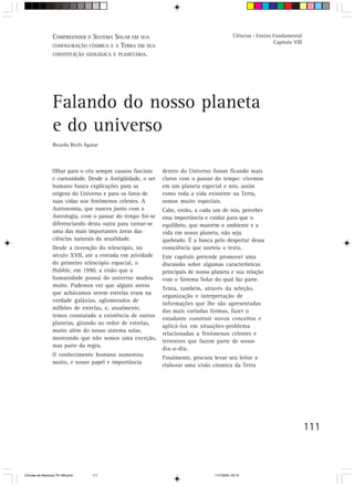 COMPREENDER O SISTEMA SOLAR EM SUA                                           Ciências - Ensino Fundamental
                                                                                                                 Capítulo VIII
                  CONFIGURAÇÃO CÓSMICA E A TERRA EM SUA
                  CONSTITUIÇÃO GEOLÓGICA E PLANETÁRIA.




                  Falando do nosso planeta
                  e do universo
                  Ricardo Rechi Aguiar



                  Olhar para o céu sempre causou fascínio     dentro do Universo foram ficando mais
                  e curiosidade. Desde a Antigüidade, o ser   claros com o passar do tempo: vivemos
                  humano busca explicações para as            em um planeta especial e nós, assim
                  origens do Universo e para os fatos de      como toda a vida existente na Terra,
                  suas vidas nos fenômenos celestes. A        somos muito especiais.
                  Astronomia, que nasceu junto com a          Cabe, então, a cada um de nós, perceber
                  Astrologia, com o passar do tempo foi-se    essa importância e cuidar para que o
                  diferenciando desta outra para tornar-se    equilíbrio, que mantém o ambiente e a
                  uma das mais importantes áreas das          vida em nosso planeta, não seja
                  ciências naturais da atualidade.            quebrado. É a busca pelo despertar dessa
                  Desde a invenção do telescópio, no          consciência que norteia o texto.
                  século XVII, até a entrada em atividade     Este capítulo pretende promover uma
                  do primeiro telescópio espacial, o          discussão sobre algumas características
                  Hubble, em 1990, a visão que a              principais de nosso planeta e sua relação
                  humanidade possui do universo mudou         com o Sistema Solar do qual faz parte.
                  muito. Pudemos ver que alguns astros
                                                              Tenta, também, através da seleção,
                  que achávamos serem estrelas eram na
                                                              organização e interpretação de
                  verdade galáxias, aglomerados de
                                                              informações que lhe são apresentadas
                  milhões de estrelas, e, atualmente,
                                                              das mais variadas formas, fazer o
                  temos constatado a existência de outros
                                                              estudante construir novos conceitos e
                  planetas, girando ao redor de estrelas,
                                                              aplicá-los em situações-problema
                  muito além do nosso sistema solar,
                                                              relacionadas a fenômenos celestes e
                  mostrando que não somos uma exceção,
                                                              terrestres que fazem parte de nosso
                  mas parte da regra.
                                                              dia-a-dia.
                  O conhecimento humano aumentou
                                                              Finalmente, procura levar seu leitor a
                  muito, e nosso papel e importância
                                                              elaborar uma visão cósmica da Terra




                                                                                                                                 111



CiÍncias da Natureza 76-168.pmd    111                                             11/7/2003, 09:10
 