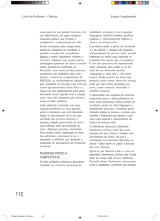 Livro do Professor - Ciências                                                          Ensino Fundamental




                                  como parte de um grande Universo e de      habilidade reconhecer e/ou empregar
                                  sua importância, até agora singular,       linguagem científica (nomes, gráficos,
                                  enquanto planeta que permite o             símbolos e representações) relativa à
                                  surgimento e a manutenção da vida.         Terra e ao sistema solar.
                                  Foram utilizadas, para atingir esses       O professor pode, a partir da Atividade
                                  objetivos, situações do cotidiano e        2 e da Tabela 1, montar um esquema
                                  questões envolvendo curiosidades           tridimensional do sistema solar, usando
                                  ligadas a certos fenômenos celestes e      sementes ou frutos para explorar os
                                  terrestres. Sabemos que muitas outras      tamanhos dos astros que o compõem.
                                  abordagens poderiam ser feitas e muitos    O Sol não precisaria ser representado
                                  outros fenômenos poderiam ser              neste esquema, mas poder-se-ia ter
                                  discutidos, mas nossa escolha procurou     idéia de sua dimensão quando
                                  estabelecer um equilíbrio entre três       comparado à Terra (ele é 109 vezes
                                  fatores: a matriz de competências do       maior). Ainda poderia ser feita uma
                                  ENCCEJA, os conhecimentos adquiridos       pesquisa sobre outros astros do sistema
                                  pelo estudante no seu dia-a-dia e/ou em    solar que não foram abordados no
                                  cursos que porventura tenha feito e o      texto, como cometas, asteróides e
                                  espaço de que dispúnhamos para essas       satélites naturais.
                                  discussões neste capítulo. Foi a relação   É apresentado um conjunto de conceitos
                                  entre esses três elementos que norteou     importantes para o desenvolvimento do
                                  nossa escolha temática.                    tema como planisfério, órbita, período de
                                  Cada subtítulo é iniciado com uma          revolução, escala etc. Essa linguagem é
                                  situação-problema ou uma questão           fundamental para que o estudante possa
                                  sobre o fenômeno que será abordado.        entender artigos de jornais e revistas, mas
                                  Segue-se um pequeno texto ou uma           também é importante por ajudar a criar
                                  atividade que procura explorar o           uma visão espacial e representativa da
                                  assunto, sempre provocando no leitor       Terra e do sistema solar.
                                  uma reflexão mais aprofundada do           A habilidade relacionar diferentes
                                  tema. Algumas questões, intituladas        fenômenos cíclicos como dia-noite,
                                  Para Pensar, estão espalhadas no meio      estações do ano, climas e eclipses aos
                                  dos subtítulos e procuram levar o          movimentos da Terra e da Lua é
                                  estudante a reflexões que mostram a        trabalhada nos subtítulos Meio-dia no
                                  amplitude de abrangência do fenômeno       Brasil = Meia-noite no Japão e Em que
                                  estudado.                                  ano nós estamos..
                                                                             Optou-se por abordar o dia e o ano, os
                                  DESENVOLVENDO A                            principais fenômenos cíclicos que fazem
                                  COMPETÊNCIA                                parte de nossa vida, nesses subtítulos.
                                  Os dois primeiros subtítulos procuram      Partindo desses fenômenos, procuramos
                                  trabalhar os elementos principais da       levar o estudante a perceber sua relação




      112



CiÍncias da Natureza 76-168.pmd    112                                              11/7/2003, 09:10
 