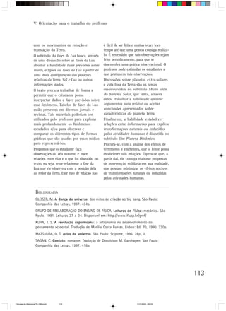 V. Orientação para o trabalho do professor




                  com os movimentos de rotação e                 é fácil de ser feita e muitas vezes leva
                  translação da Terra.                           tempo até que uma pessoa consiga realizá-
                  O subtítulo As fases da Lua busca, através     lo. É necessário que tais observações sejam
                  de uma discussão sobre as fases da Lua,        feito periodicamente, para que se
                  abordar a habilidade fazer previsões sobre     desenvolva uma prática observacional. O
                  marés, eclipses ou fases da Lua a partir de    professor pode estimular os estudantes a
                  uma dada configuração das posições             que pratiquem tais observações.
                  relativas da Terra, Sol e Lua ou outras        Discussões sobre planetas extra-solares
                  informações dadas.                             e vida fora da Terra são os temas
                  O texto procura trabalhar de forma a           desenvolvidos no subtítulo Muito além
                  permitir que o estudante possa                 do Sistema Solar, que tenta, através
                  interpretar dados e fazer previsões sobre      deles, trabalhar a habilidade apontar
                  esse fenômeno. Tabelas de fases da Lua         argumentos para refutar ou aceitar
                  estão presentes em diversos jornais e          conclusões apresentadas sobre
                  revistas. Tais materiais poderiam ser          características do planeta Terra.
                  utilizados pelo professor para explorar        Finalmente, a habilidade estabelecer
                  mais profundamente os fenômenos                relações entre informações para explicar
                  estudados e/ou para observar e                 transformações naturais ou induzidas
                  comparar os diferentes tipos de formas         pelas atividades humanas é discutida no
                  gráficas que são usadas por essas mídias       subtítulo Um Planeta Dinâmico.
                  para representá-los.                           Procura-se, com a análise dos efeitos de
                  Propomos que o estudante faça                  terremotos e enchentes, que o leitor possa
                  observações do céu noturno e trace             estabelecer tais relações. Espera-se que, a
                  relações entre elas e o que foi discutido no   partir daí, ele consiga elaborar propostas
                  texto, ou seja, tente relacionar a fase da     de intervenção solidária em sua realidade,
                  Lua que ele observou com a posição dela        que possam minimizar os efeitos nocivos
                  ao redor da Terra. Esse tipo de relação não    de transformações naturais ou induzidas
                                                                 pelas atividades humanas.


                    BIBLIOGRAFIA
                    GLEISER, M. A dança do universo: dos mitos de criação ao big bang. São Paulo:
                    Companhia das Letras, 1997. 434p.
                    GRUPO DE REELABORAÇÃO DO ENSINO DE FÍSICA. Leituras de Física: mecânica. São
                    Paulo, 1991. Leituras 27 a 34. Disponível em: http://www.if.usp.br/gref/
                    KUHN, T. S. A revolução copernicana: a astronomia no desenvolvimento do
                    pensamento ocidental. Tradução de Marília Costa Fontes. Lisboa: Ed. 70, 1990. 330p.
                    MATSUURA, O. T. Atlas do universo. São Paulo: Scipione, 1996. 78p., il.
                    SAGAN, C. Contato: romance. Tradução de Donaldson M. Garchagen. São Paulo:
                    Companhia das Letras, 1997. 416p.




                                                                                                               113



CiÍncias da Natureza 76-168.pmd    113                                                11/7/2003, 09:10
 