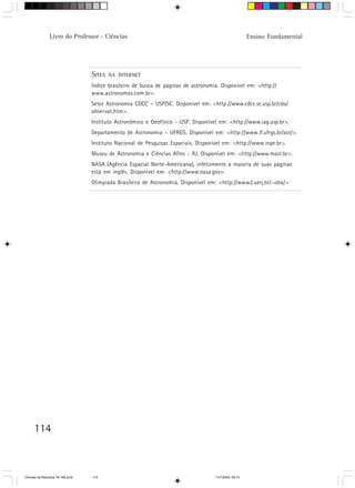 Livro do Professor - Ciências                                                          Ensino Fundamental




                                  SITES   NA INTERNET

                                  Índice brasileiro de busca de páginas de astronomia. Disponível em: <http://
                                  www.astronomos.com.br>.
                                  Setor Astronomia CDCC – USP/SC. Disponível em: <http://www.cdcc.sc.usp.br/cda/
                                  observat.htm>.
                                  Instituto Astronômico e Geofísico - USP. Disponível em: <http://www.iag.usp.br>.
                                  Departamento de Astronomia – UFRGS. Disponível em: <http://www.if.ufrgs.br/ast/>.
                                  Instituto Nacional de Pesquisas Espaciais. Disponível em: <http://www.inpe.br>.
                                  Museu de Astronomia e Ciências Afins - RJ. Disponível em: <http://www.mast.br>.
                                  NASA (Agência Espacial Norte-Americana), infelizmente a maioria de suas páginas
                                  está em inglês. Disponível em: <http://www.nasa.gov>.
                                  Olimpíada Brasileira de Astronomia. Disponível em: <http://www2.uerj.br/~oba/>.




      114



CiÍncias da Natureza 76-168.pmd   114                                               11/7/2003, 09:10
 