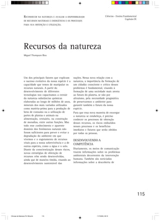 RECONHECER NA NATUREZA E AVALIAR A DISPONIBILIDADE
                  V. Orientação para o trabalho do professor                                Ciências - Ensino Fundamental
                                                                                                               Capítulo IX
                  DE RECURSOS MATERIAIS E ENERGÉTICOS E OS PROCESSOS
                  PARA SUA OBTENÇÃO E UTILIZAÇÃO.




                  Recursos da natureza
                  Miguel Thompson Rios




                  Um dos principais fatores que explicam     nações. Nessa nova relação com a
                  o sucesso evolutivo da nossa espécie é a   natureza, a importância da formação de
                  capacidade que temos de manipular os       um cidadão consciente e crítico desses
                  recursos naturais. A partir do             problemas é fundamental, visando à
                  desenvolvimento de diferentes              formação de uma sociedade mais atenta
                  tecnologias nos capacitamos a extrair      ao futuro do planeta, se não por
                  da natureza substâncias químicas           altruísmo, pela necessidade pragmática
                  elaboradas ao longo de milhões de anos,    de preservarmos o ambiente para
                  minerais dos mais variados utilizados      garantir também o futuro da nossa
                  como matéria-prima para a produção de      espécie.
                  bens de consumo ou a utilização de         Para que essa nova maneira de enxergar
                  partes de plantas e animais na             a natureza se estabeleça, é preciso
                  alimentação, vestuário, na construção      conhecer os processos de obtenção
                  de moradias, entre outras funções. Mas     desses recursos, os riscos embutidos
                  todo esse conhecimento e aparente          nesses processos e os benefícios
                  domínio dos fenômenos naturais não         imediatos e futuros que serão obtidos
                  foram suficientes para prever e evitar a   por todas as pessoas.
                  degradação do ambiente em que
                  vivemos e o esgotamento de recursos        DESENVOLVENDO A
                  vitais para a nossa sobrevivência e a de
                                                             COMPETÊNCIA
                  outras espécies, como a água e o solo.
                  Diante da conscientização desses riscos,   Diariamente, os meios de comunicação
                  novas estratégias de obtenção de           trazem informações sobre os problemas
                  recursos vêm sendo desenvolvidas,          ambientais decorrentes da intervenção
                  ainda que de maneira tímida, visando ao    humana. Também são noticiadas
                  desenvolvimento sustentável das            informações sobre a descoberta de




                                                                                                                             115



CiÍncias da Natureza 76-168.pmd   115                                           11/7/2003, 09:10
 