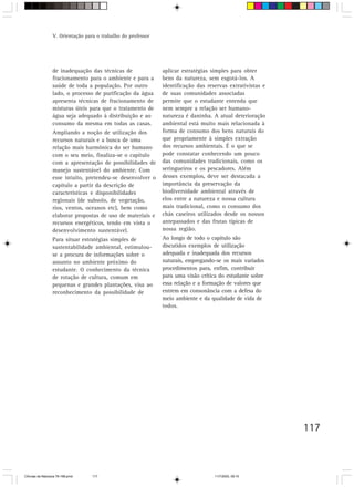 V. Orientação para o trabalho do professor




                  de inadequação das técnicas de               aplicar estratégias simples para obter
                  fracionamento para o ambiente e para a       bens da natureza, sem esgotá-los. A
                  saúde de toda a população. Por outro         identificação das reservas extrativistas e
                  lado, o processo de purificação da água      de suas comunidades associadas
                  apresenta técnicas de fracionamento de       permite que o estudante entenda que
                  misturas úteis para que o tratamento de      nem sempre a relação ser humano-
                  água seja adequado à distribuição e ao       natureza é daninha. A atual deterioração
                  consumo da mesma em todas as casas.          ambiental está muito mais relacionada à
                  Ampliando a noção de utilização dos          forma de consumo dos bens naturais do
                  recursos naturais e a busca de uma           que propriamente à simples extração
                  relação mais harmônica do ser humano         dos recursos ambientais. É o que se
                  com o seu meio, finaliza-se o capítulo       pode constatar conhecendo um pouco
                  com a apresentação de possibilidades de      das comunidades tradicionais, como os
                  manejo sustentável do ambiente. Com          seringueiros e os pescadores. Além
                  esse intuito, pretendeu-se desenvolver o     desses exemplos, deve ser destacada a
                  capítulo a partir da descrição de            importância da preservação da
                  características e disponibilidades           biodiversidade ambiental através de
                  regionais (de subsolo, de vegetação,         elos entre a natureza e nossa cultura
                  rios, ventos, oceanos etc), bem como         mais tradicional, como o consumo dos
                  elaborar propostas de uso de materiais e     chás caseiros utilizados desde os nossos
                  recursos energéticos, tendo em vista o       antepassados e das frutas típicas de
                  desenvolvimento sustentável.                 nossa região.
                  Para situar estratégias simples de           Ao longo de todo o capítulo são
                  sustentabilidade ambiental, estimulou-       discutidos exemplos de utilização
                  se a procura de informações sobre o          adequada e inadequada dos recursos
                  assunto no ambiente próximo do               naturais, empregando-se os mais variados
                  estudante. O conhecimento da técnica         procedimentos para, enfim, contribuir
                  de rotação de cultura, comum em              para uma visão crítica do estudante sobre
                  pequenas e grandes plantações, visa ao       essa relação e a formação de valores que
                  reconhecimento da possibilidade de           entrem em consonância com a defesa do
                                                               meio ambiente e da qualidade de vida de
                                                               todos.




                                                                                                            117



CiÍncias da Natureza 76-168.pmd    117                                              11/7/2003, 09:10
 