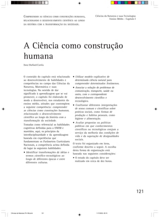 V. OrientaçãoAS CIÊNCIAS COMO CONSTRUÇÕES HUMANAS,
                  COMPREENDER para o trabalho do professor                      Ciências da Natureza e suas Tecnologias
                                                                                             Ensino Médio - Capítulo I
                  RELACIONANDO O DESENVOLVIMENTO CIENTÍFICO AO LONGO
                  DA HISTÓRIA COM A TRANSFORMAÇÃO DA SOCIEDADE.




                  A Ciência como construção
                  humana
                  Dora Shellard Corrêa



                  O conteúdo do capítulo está relacionado    • Utilizar modelo explicativo de
                  ao desenvolvimento de habilidades e          determinada ciência natural para
                  competências no campo das Ciências da        compreender determinados fenômenos.
                  Natureza, Matemática e suas                • Associar a solução de problemas de
                  tecnologias. No sentido de dar               comunicação, transporte, saúde ou
                  significado à aprendizagem que se vai        outro, com o correspondente
                  promover, o capítulo foi elaborado de        desenvolvimento científico e
                  modo a desenvolver, nos estudantes do        tecnológico.
                  ensino médio, atitudes que contemplem
                                                             • Confrontar diferentes interpretações
                  a seguinte competência: compreender
                                                               de senso comum e científicas sobre
                  as ciências como construções humanas,
                                                               práticas sociais, como formas de
                  relacionando o desenvolvimento
                                                               produção e hábitos pessoais, como
                  científico ao longo da história com a
                                                               higiene e alimentação.
                  transformação da sociedade.
                                                             • Avaliar propostas ou políticas
                  Tomadas como referencial as habilidades
                                                               públicas em que conhecimentos
                  cognitivas definidas para o ENEM e
                                                               científicos ou tecnológicos estejam a
                  mantidos, aqui, os princípios da
                                                               serviço da melhoria das condições de
                  interdisciplinaridade e da aprendizagem
                                                               vida e da superação de desigualdades
                  baseada em experiências que
                                                               sociais.
                  fundamentam os Parâmetros Curriculares
                  Nacionais, a competência acima definida    O texto foi organizado em itens,
                  dá lugar às seguintes habilidades:         conforme descrito a seguir. A escolha
                                                             desta forma de organização está
                  • Identificar transformações de idéias e
                                                             baseada nas seguintes considerações:
                    termos científico-tecnológicos ao
                    longo de diferentes épocas e entre       • O estudo do capítulo deve ser
                    diferentes culturas.                       realizado em cerca de dez horas.




                                                                                                                          121



CiÍncias da Natureza 76-168.pmd    121                                           11/7/2003, 09:10
 