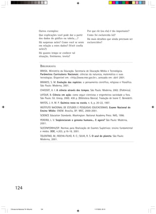 Outros exemplos:                             Por que ele (ou ela) é tão importante?
                                  Que explicações você pode dar a partir       Como foi esclarecida (o)?
                                  dos dados do gráfico ou tabela.....?         Há mais detalhes que ainda precisam ser
                                  Há surpresas neles? Como você se sente       esclarecidos?
                                  em relação a estes dados? (Você confia
                                  neles?)
                                  Há quanto tempo se conhece tal
                                  situação, fenômeno, teoria?


                                   BIBLIOGRAFIA
                                   BRASIL. Ministério da Educação. Secretaria de Educação Média e Tecnológica.
                                   Parâmetros Curriculares Nacionais: ciências da natureza, matemática e suas
                                   tecnologias. Disponível em: <http://www.mec.gov.br>, acessado em: abril 2001.
                                   BRANCO, S. M. Evolução das espécies: o pensamento científico, religioso e filosófico.
                                   São Paulo: Moderna, 2001.
                                   CHASSOT, A. I. A ciência através dos tempos. São Paulo: Moderna, 2002. (Polêmica).
                                   LATOUR, B. Ciência em ação: como seguir cientistas e engenheiros sociedade a fora.
                                   São Paulo: Ed. Unesp, 2000. 438 p. (Biblioteca Básica). Tradução de Ivone C. Benedetti.
                                   MATOS, J. A. M. P. Química nova na escola, n. 6, p. 20–22, 1997.
                                   INSTITUTO NACIONAL DE ESTUDOS E PESQUISAS EDUCACIONAIS. Exame Nacional do
                                   Ensino Médio: ENEM. Brasília, DF: MEC, 2000-2001.
                                   SCIENCE Education Standards. Washington: National Academy Press: NAS, 1996.
                                   PEREIRA, L. V. Seqüenciaram o genoma humano... E agora? São Paulo: Moderna,
                                   2001.
                                   SE/CENP/DRHU/SP. Normas para Realização de Exames Supletivos: ensino fundamental
                                   e médio. DOE, n.203, p.16-18, 2001.
                                   TOLENTINO, M.; ROCHA-FILHO, R. C.; SILVA, R. S. O azul do planeta. São Paulo:
                                   Moderna, 2001.




      124



CiÍncias da Natureza 76-168.pmd    124                                                11/7/2003, 09:10
 