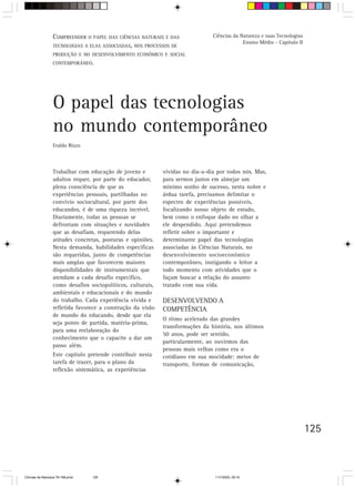 COMPREENDER O PAPEL DAS CIÊNCIAS NATURAIS E DAS               Ciências da Natureza e suas Tecnologias
                                                                                             Ensino Médio - Capítulo II
                  TECNOLOGIAS A ELAS ASSOCIADAS, NOS PROCESSOS DE
                  PRODUÇÃO E NO DESENVOLVIMENTO ECONÔMICO E SOCIAL
                  CONTEMPORÂNEO.




                  O papel das tecnologias
                  no mundo contemporâneo
                  Eraldo Rizzo



                  Trabalhar com educação de jovens e         vividas no dia-a-dia por todos nós. Mas,
                  adultos requer, por parte do educador,     para sermos justos em almejar um
                  plena consciência de que as                mínimo sonho de sucesso, nesta nobre e
                  experiências pessoais, partilhadas no      árdua tarefa, precisamos delimitar o
                  convívio sociocultural, por parte dos      espectro de experiências possíveis,
                  educandos, é de uma riqueza incrível.      focalizando nosso objeto de estudo,
                  Diariamente, todas as pessoas se           bem como o enfoque dado no olhar a
                  defrontam com situações e novidades        ele despendido. Aqui pretendemos
                  que as desafiam, requerendo delas          refletir sobre o importante e
                  atitudes concretas, posturas e opiniões.   determinante papel das tecnologias
                  Nesta demanda, habilidades específicas     associadas às Ciências Naturais, no
                  são requeridas, junto de competências      desenvolvimento socioeconômico
                  mais amplas que favorecem maiores          contemporâneo, instigando o leitor a
                  disponibilidades de instrumentais que      todo momento com atividades que o
                  atendam a cada desafio específico,         façam buscar a relação do assunto
                  como desafios sociopolíticos, culturais,   tratado com sua vida.
                  ambientais e educacionais e do mundo
                  do trabalho. Cada experiência vivida e     DESENVOLVENDO A
                  refletida favorece a construção da visão   COMPETÊNCIA
                  de mundo do educando, desde que ela
                                                             O ritmo acelerado das grandes
                  seja ponto de partida, matéria-prima,
                                                             transformações da história, nos últimos
                  para uma reelaboração do
                                                             50 anos, pode ser sentido,
                  conhecimento que o capacite a dar um
                                                             particularmente, ao ouvirmos das
                  passo além.
                                                             pessoas mais velhas como era o
                  Este capítulo pretende contribuir nesta    cotidiano em sua mocidade: meios de
                  tarefa de trazer, para o plano da          transporte, formas de comunicação,
                  reflexão sistemática, as experiências




                                                                                                                          125



CiÍncias da Natureza 76-168.pmd   125                                            11/7/2003, 09:10
 